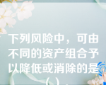 下列风险中，可由不同的资产组合予以降低或消除的是（）。