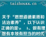 关于“思想道德素质和法治素养”，以下认识正确的是\    A、做有理想有本领有担当的时代新人，必须具备良好的思想道德素质和法治素养\    B、思想道德素质和法治素养，是思想政治素质、道德素质和法治素养的有机结合\    C、思想道德素质和法治素养是新时代大学生必须具备的基本素质\    D、良好的思想道德素质和法治素养，是在学习中升华、内省中完善、自律中养成、实践中锤炼的结果