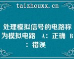 处理模拟信号的电路称为模拟电路   A：正确  B：错误  