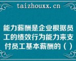 能力薪酬是企业根据员工的绩效行为能力来支付员工基本薪酬的（）