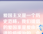 爱国主义是一个历史范畴，我们提倡的爱国家是爱由先进阶级统治的、合乎生产力要求的进步国家