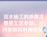 流水施工的参数主要是工艺参数、空间参数和时间参数。