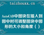 AuoCAD中图块在插入到图中时可调整图块中图形的大小和角度（）