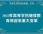 2023年高等学历继续教育将迎来重大变革