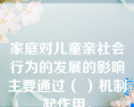 家庭对儿童亲社会行为的发展的影响主要通过（ ）机制起作用。