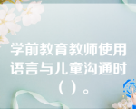 学前教育教师使用语言与儿童沟通时（）。