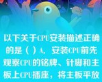 以下关于CPU安装描述正确的是（）A．安装CPU前先观察CPU的铭牌、针脚和主板上CPU插座，将主板平放要工作台上B．向外拎起弯钩样的主板C