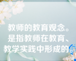 教师的教育观念。是指教师在教育、教学实践中形成的。