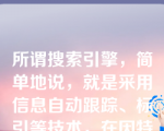 所谓搜索引擎，简单地说，就是采用信息自动跟踪、标引等技术，在因特网上建立专门提供网络信息资源导航服务的检索工具。搜索引擎其实也是一个网站，只不过该网站专门为你提供信息“检索”服务。