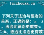 下列关于法治与德治的关系，正确的是：\    A、法治比德治更重要\    B、德治比法治更有效\    C、法治与德治相辅相成且不可或缺\    D、法治和德治都没有实际的效果