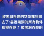 被黑洞吞噬的物体都到哪去了?靠近黑洞的所有物体都被吞噬了 被黑洞吞噬的