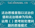 法治思维是指以法治价值和法治精神为导向，运用（）思考和处理问题的思维模式