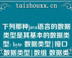 下列那种java语言的数据类型是其基本的数据类型: bye 数据类型|接口 数据类型|数组 数据类型|类 的数据类型