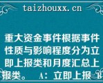 重大资金事件根据事件性质与影响程度分为立即上报类和月度汇总上报类。   A：立即上报  B：处理完后上报  C：月度汇总上报  D：季度汇总上报  