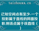 已知空间点有至少-一个投影属于直线的同面投影,则该点属于该直线（）