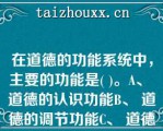 在道德的功能系统中，主要的功能是( )。A、 道德的认识功能B、 道德的调节功能C、 道德的社会功能D在道德的功能系统中，主要的功能是( )。A、 道德的认识功能B、 道德的调节功能C、 道德的社会功能D、 道德的警示功能