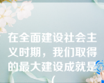 在全面建设社会主义时期，我们取得的最大建设成就是（ 