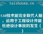 CAD技术能完全取代人脑，运用于工程设计并能杜绝设计事故的发生（）