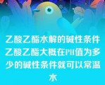 乙酸乙酯水解的碱性条件乙酸乙酯大概在PH值为多少的碱性条件就可以常温水