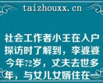 社会工作者小王在入户探访时了解到，李婆婆今年72岁，丈夫去世多年，与女儿女婿住在一起，日常起居由女儿和女婿照顾。根据上述资料，小王绘制的下列家庭结构图中，正确的是()。A:B:C:D: