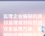 监理企业编制的项目监理规划应包括安全监理方案，编制的监理细则应包含安全监理的具体