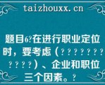 题目6在进行职业定位时，要考虑（          ）、企业和职位三个因素。  