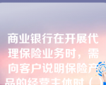 商业银行在开展代理保险业务时，需向客户说明保险产品的经营主体时（）。