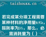 若完成某分项工程需要某种材料的净用量0.95，损耗率为5%，那么，必需消耗量为（）