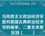 马克思主义政治经济学是对英国古典政治经济学的继承，二者无本质区别（　　）