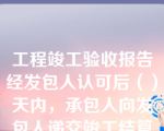 工程竣工验收报告经发包人认可后（）天内，承包人向发包人递交竣工结算报告及完整的结算资料