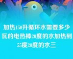 加热150升循环水需要多少瓦的电热棒20度的水加热到55度20度的水三