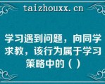 学习遇到问题，向同学求教，该行为属于学习策略中的（）