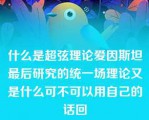 什么是超弦理论爱因斯坦最后研究的统一场理论又是什么可不可以用自己的话回