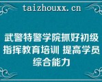 武警特警学院抓好初级指挥教育培训 提高学员综合能力