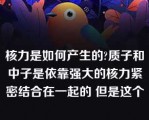 核力是如何产生的?质子和中子是依靠强大的核力紧密结合在一起的 但是这个