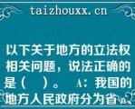 以下关于地方的立法权相关问题，说法正确的是（   ）。   A：我国的地方人民政府分为省\、地、市、县、乡五级  B：直辖市、自治区属于地\方人民政府地级这一层 饮  C：省、自治区、直辖市以及\省会城市、自治区首府有 立法权  D：县、乡级没有立法权  E：地级市中国务院批准的规模较大的\市有立祛权  