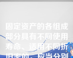 固定资产的各组成部分具有不同使用寿命、适用不同折旧率的，应当分别将各组成部分确认为单项固定资产。（　）