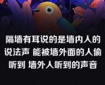 隔墙有耳说的是墙内人的说法声 能被墙外面的人偷听到 墙外人听到的声音