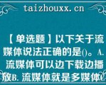 【单选题】以下关于流媒体说法正确的是()。A. 流媒体可以边下载边播放B. 流媒体就是多媒体C. 流媒体就是需要先下载，再播放的媒体D. 因为是流媒体，所以不需要压缩信息