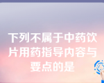 下列不属于中药饮片用药指导内容与要点的是