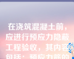 在浇筑混凝土前，应进行预应力隐蔽工程验收，其内容包括：预应力筋的品种、规格、数量、位置等；预应力筋锚具和连接器的品种、规格、数量、位置等；预留孔道的规格、数量、位置、形状及灌浆孔、排气兼泌水管等；锚固