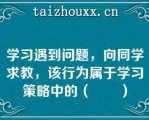 学习遇到问题，向同学求教，该行为属于学习策略中的（　　）