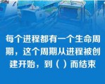 每个进程都有一个生命周期，这个周期从进程被创建开始，到（）而结束