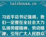 习近平总书记强调，我们一定要在全社会大力弘扬劳模精神、劳动精神，引导广大人民群众树立辛勤劳动、诚实劳动、创造性劳动的理念，让劳动光荣、创造伟大成为铿锵的时代强音，让劳动最.光荣、劳动最崇高、劳动最伟大、