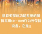 具有多媒体功能系统的微机常用CD－ROM作为外存储设备，它是[]