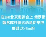 在2008北京奥运会上 俄罗斯著名撑杆跳运动员伊辛巴耶娃以5.05m的