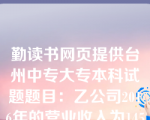 勤读书网页提供台州中专大专本科试题题目：乙公司2016年的营业收入为14500万元,财务费用为500万元,资产减值损失为10万元,所得税费用为32.50万元,净利润为97.50万元,乙公司2016年资