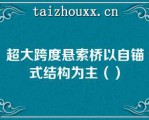 超大跨度悬索桥以自锚式结构为主（）