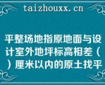 平整场地指原地面与设计室外地坪标高相差（）厘米以内的原土找平