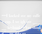 —I kocked ove my coffee cup. I we igh ove _____ keyboad.—You should’ pu diks ea _____ compue.